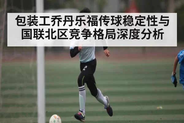 包装工乔丹乐福传球稳定性与国联北区竞争格局深度分析